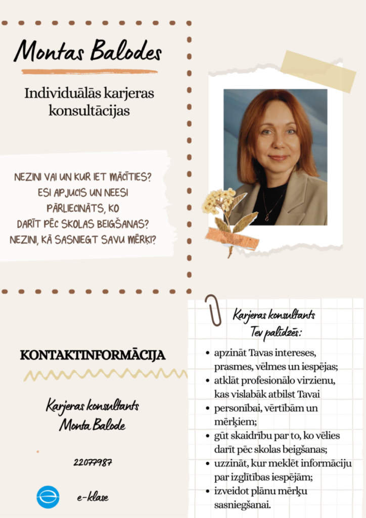 Reklāmas plakāts Montas Balodes individuālām karjeras konsultācijām. Attēlā redzama smaidīga sieviete ar rudiem matiem, tērpusies gaiši brūnā žaketē. Plakāta teksts: Montas Balodes. Individuālās karjeras konsultācijas. NEZINI VAI UN KUR IET MĀCĪTIES? ESI APJUCIS UN NEESI PĀRLIECINĀTS, KO DARĪT PĒC SKOLAS BEIGŠANAS? NEZINI, KĀ SASNIEGT SAVU MĒRĶI? Karjeras konsultants Tev palīdzēs: apzināt Tavas intereses, prasmes, vēlmes un iespējas; atklāt profesionālo virzienu, kas vislabāk atbilst Tavai personībai, vērtībām un mērķiem; gūt skaidrību par to, ko vēlies darīt pēc skolas beigšanas; uzzināt, kur meklēt informāciju par izglītības iespējām; izveidot plānu mērķu sasniegšanai. KONTAKTINFORMĀCIJA. Karjeras konsultants Monta Balode. 22077987.